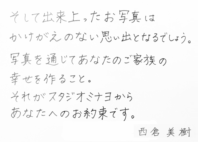 そして出来上がったお写真はかけがえのない思い出となるでしょう。写真を通じてあなたのご家族の幸せを作ること。それがスタジオミナヨからあなたへのお約束です。　西倉　美樹